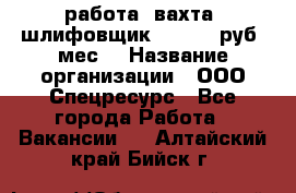 работа. вахта. шлифовщик. 50 000 руб./мес. › Название организации ­ ООО Спецресурс - Все города Работа » Вакансии   . Алтайский край,Бийск г.
